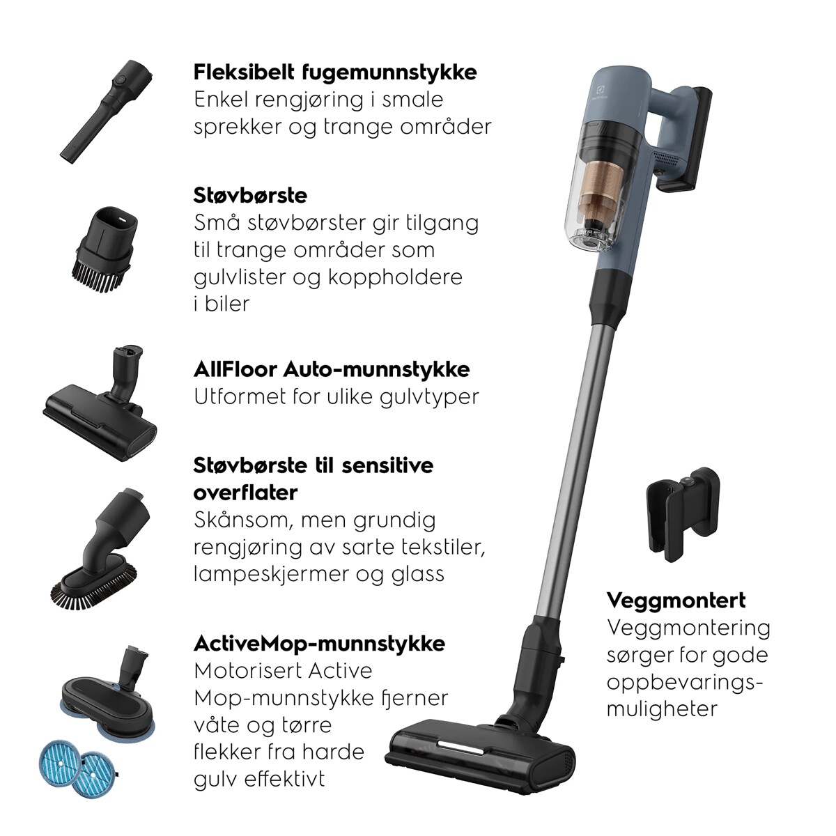 Fleksibelt fugemunnstykke Enkel rengjøring i smale sprekker og trange områder Støvbørste 
 Små støvbørster gir tilgang til trange områder som gulvlister og koppholdere i biler AllFloor Auto-munnstykke
 Utformet for ulike gulvtyper Støvbørste til sensitive overflater
 Skånsom, men grundig rengjøring av sarte tekstiler, lampeskjermer og glass ActiveMop-munnstykke
 Motorisert Active Mop-munnstykke fjerner våte og tørre flekker fra harde gulv effektivt Veggmontert
 Veggmontering sørger for gode oppbevaringsmuligheter